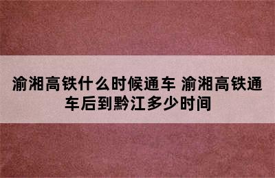 渝湘高铁什么时候通车 渝湘高铁通车后到黔江多少时间